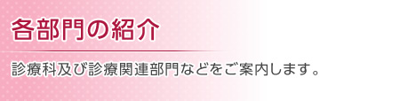 各部門の紹介 診療科及び診療関連部門などをご案内します。