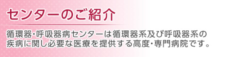 センターのご紹介 循環器・呼吸器病センターは循環器系及び呼吸器系の疾病に関し必要な医療を提供する高度・専門病院です。