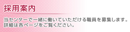 採用案内 当センターで一緒に働いていただける職員を募集します。詳細は各ページをご覧ください。