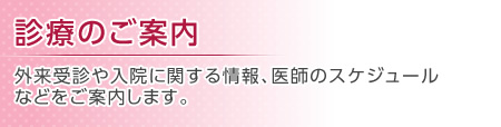 診療のご案内 外来受診や入院に関する情報、医師のスケジュールなどをご案内します。